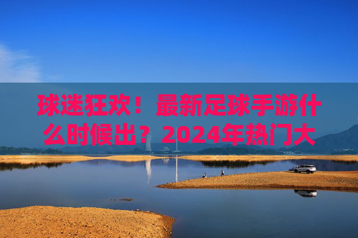 球迷狂欢!最新足球手游什么时候出?2024年热门大作全解析