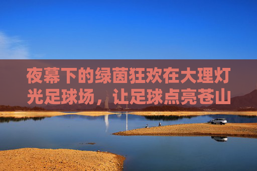 夜幕下的绿茵狂欢在大理灯光足球场,让足球点亮苍山洱海
