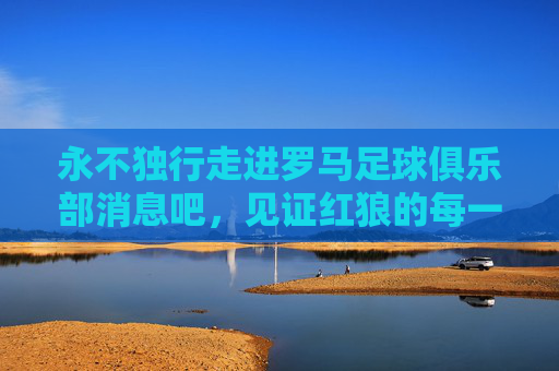 永不独行走进罗马足球俱乐部消息吧,见证红狼的每一次心跳与荣耀
