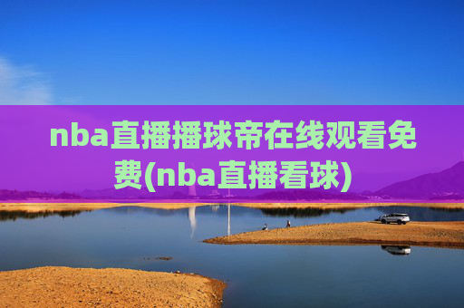nba直播播球帝在线观看免费(nba直播看球)