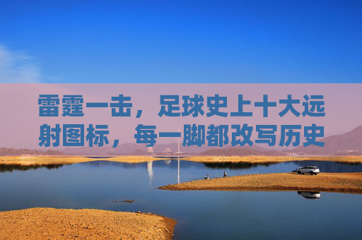 雷霆一击，足球史上十大远射图标，每一脚都改写历史
