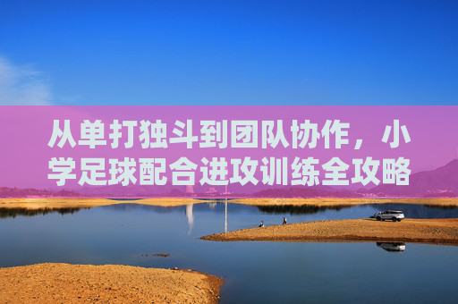 从单打独斗到团队协作,小学足球配合进攻训练全攻略