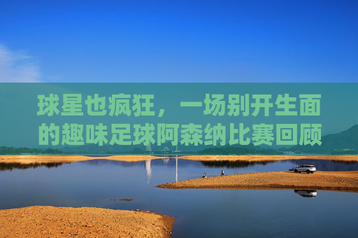 球星也疯狂,一场别开生面的趣味足球阿森纳比赛回顾