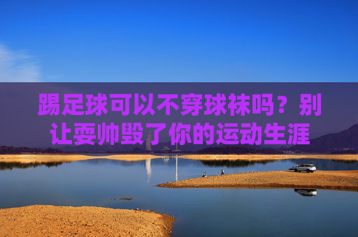 踢足球可以不穿球袜吗?别让耍帅毁了你的运动生涯