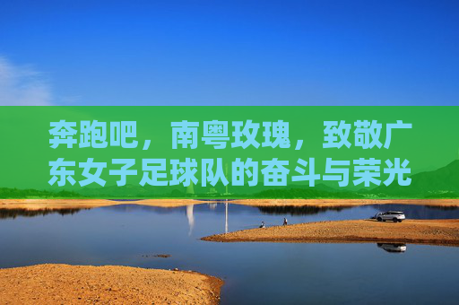 奔跑吧,南粤玫瑰,致敬广东女子足球队的奋斗与荣光