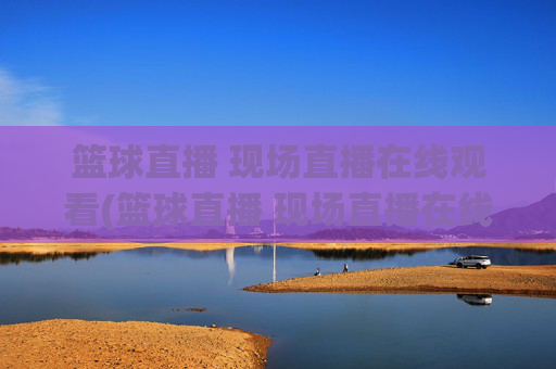 篮球直播 现场直播在线观看(篮球直播 现场直播在线观看视频)