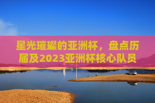 星光璀璨的亚洲杯，盘点历届及2023亚洲杯核心队员