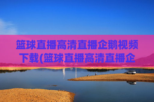 篮球直播高清直播企鹅视频下载(篮球直播高清直播企鹅视频下载安装)