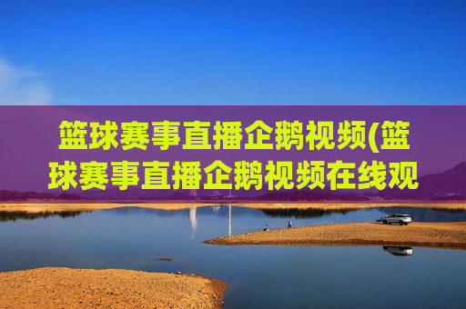 篮球赛事直播企鹅视频(篮球赛事直播企鹅视频在线观看)