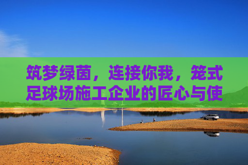 筑梦绿茵,连接你我,笼式足球场施工企业的匠心与使命