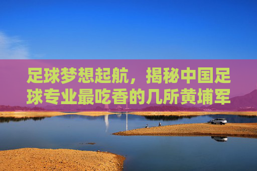 足球梦想起航，揭秘中国足球专业最吃香的几所黄埔军校