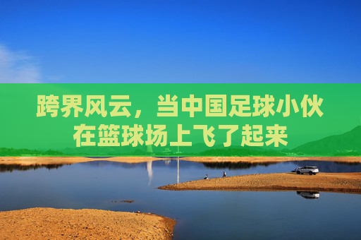 跨界风云,当中国足球小伙在篮球场上飞了起来