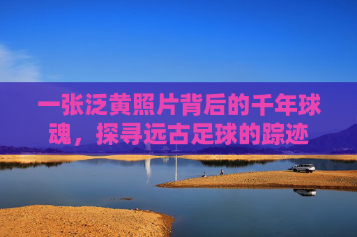 一张泛黄照片背后的千年球魂,探寻远古足球的踪迹