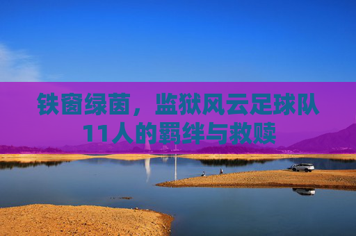 铁窗绿茵，监狱风云足球队11人的羁绊与救赎