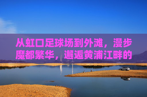 从虹口足球场到外滩,漫步魔都繁华,邂逅黄浦江畔的璀璨夜色