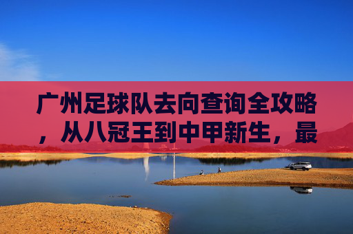 广州足球队去向查询全攻略,从八冠王到中甲新生,最新动态一网打尽