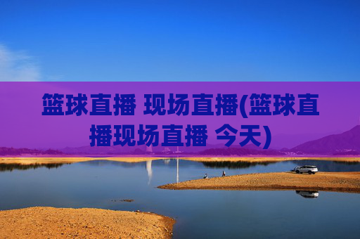 篮球直播 现场直播(篮球直播现场直播 今天)