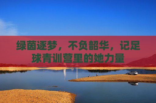 绿茵逐梦，不负韶华，记足球青训营里的她力量