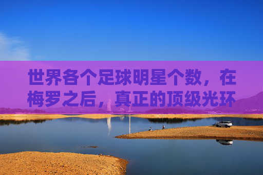 世界各个足球明星个数,在梅罗之后,真正的顶级光环究竟有多少人拥有?