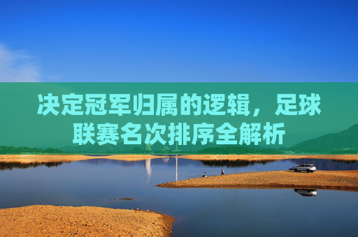决定冠军归属的逻辑,足球联赛名次排序全解析
