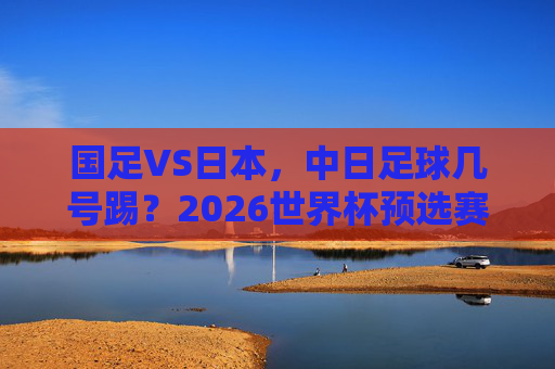 国足VS日本,中日足球几号踢?2026世界杯预选赛赛程一览