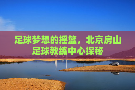 足球梦想的摇篮，北京房山足球教练中心探秘