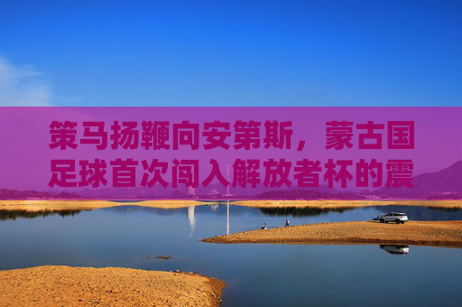 策马扬鞭向安第斯,蒙古国足球首次闯入解放者杯的震撼征程