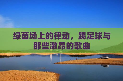 绿茵场上的律动，踢足球与那些激昂的歌曲