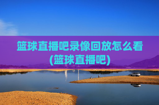 篮球直播吧录像回放怎么看(篮球直播吧)