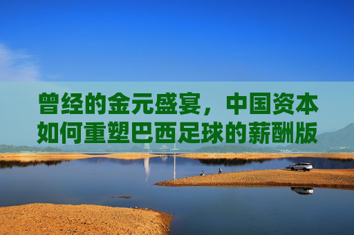 曾经的金元盛宴,中国资本如何重塑巴西足球的薪酬版图