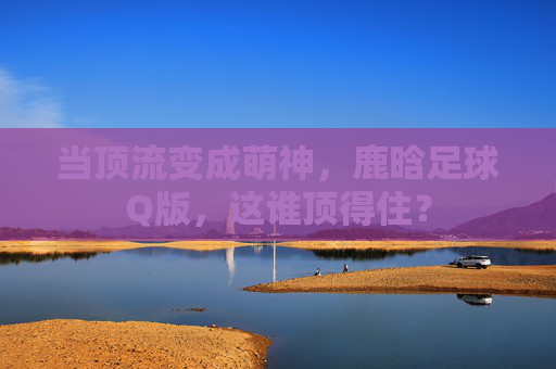 当顶流变成萌神,鹿晗足球Q版,这谁顶得住?