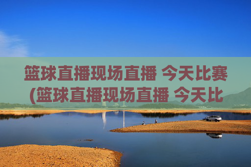 篮球直播现场直播 今天比赛(篮球直播现场直播 今天比赛结果)