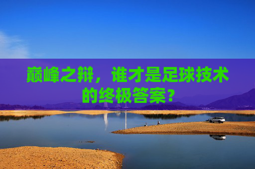 巅峰之辩,谁才是足球技术的终极答案?