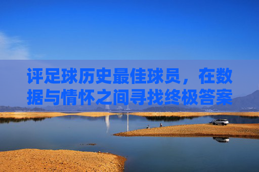 评足球历史最佳球员,在数据与情怀之间寻找终极答案