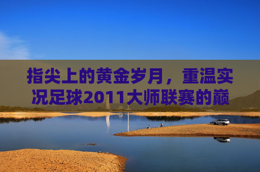 指尖上的黄金岁月,重温实况足球2011大师联赛的巅峰记忆