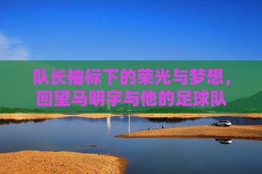 队长袖标下的荣光与梦想,回望马明宇与他的足球队