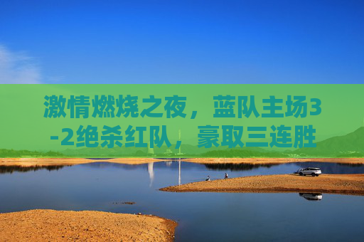 激情燃烧之夜，蓝队主场3-2绝杀红队，豪取三连胜