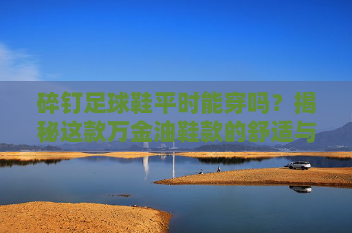 碎钉足球鞋平时能穿吗?揭秘这款万金油鞋款的舒适与性能