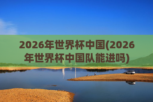 2026年世界杯中国(2026年世界杯中国队能进吗)