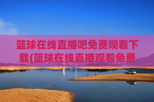 篮球在线直播吧免费观看下载(篮球在线直播观看免费高清)