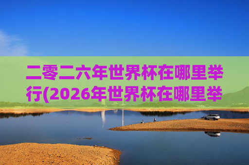 二零二六年世界杯在哪里举行(2026年世界杯在哪里举行)