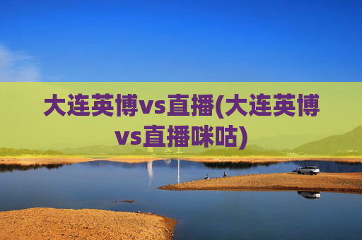 大连英博vs直播(大连英博vs直播咪咕)