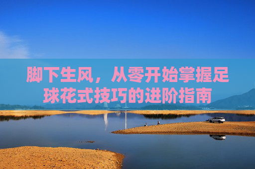 脚下生风,从零开始掌握足球花式技巧的进阶指南