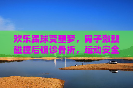 欢乐踢球变噩梦,男子激烈碰撞后确诊骨折,运动安全引深思