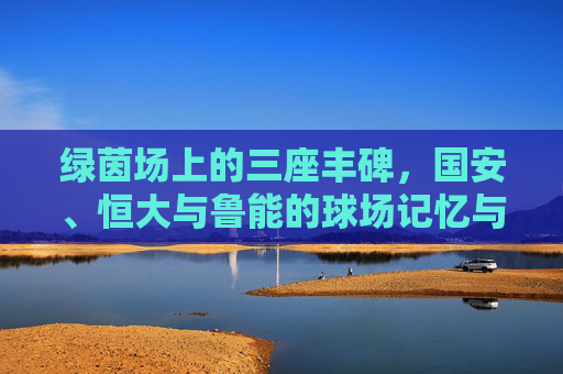 绿茵场上的三座丰碑,国安、恒大与鲁能的球场记忆与传奇