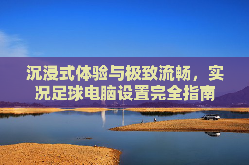 沉浸式体验与极致流畅,实况足球电脑设置完全指南
