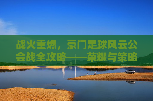 战火重燃,豪门足球风云公会战全攻略——荣耀与策略的终极对决