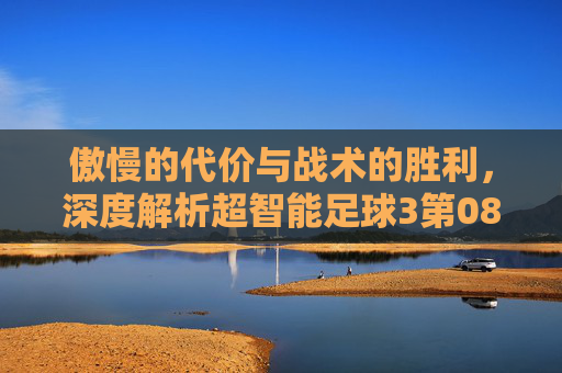 傲慢的代价与战术的胜利,深度解析超智能足球3第08集