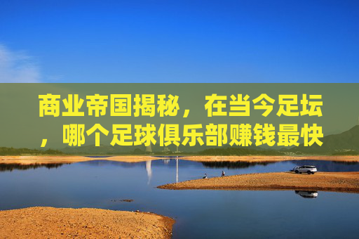 商业帝国揭秘,在当今足坛,哪个足球俱乐部赚钱最快?