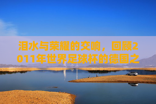 泪水与荣耀的交响,回顾2011年世界足球杯的德国之夏